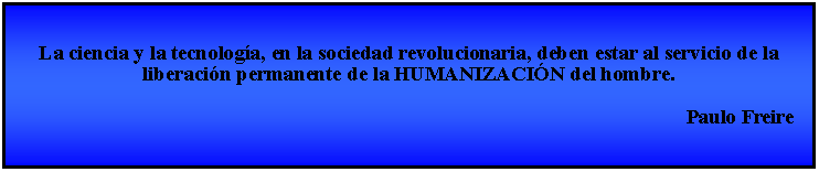 Cuadro de texto: La ciencia y la tecnologa, en la sociedad revolucionaria, deben estar al servicio de la liberacin permanente de la HUMANIZACIN del hombre.                                                                                                                                   Paulo Freire