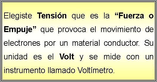 Cuadro de texto: Elegiste Tensin que es la Fuerza o Empuje que provoca el movimiento de electrones por un material conductor. Su unidad es el Volt y se mide con un instrumento llamado Voltmetro.