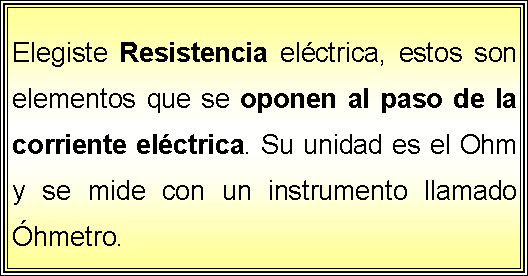 Cuadro de texto: Elegiste Resistencia elctrica, estos son elementos que se oponen al paso de la corriente elctrica. Su unidad es el Ohm y se mide con un instrumento llamado hmetro.