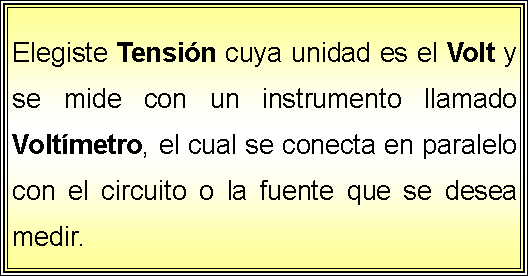 Cuadro de texto: Elegiste Tensin cuya unidad es el Volt y se mide con un instrumento llamado Voltmetro, el cual se conecta en paralelo con el circuito o la fuente que se desea medir.