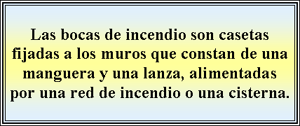 Cuadro de texto: Las bocas de incendio son casetas fijadas a los muros que constan de una manguera y una lanza, alimentadas por una red de incendio o una cisterna.