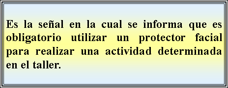 Cuadro de texto: Es la seal en la cual se informa que es obligatorio utilizar un protector facial  para realizar una actividad determinada en el taller.