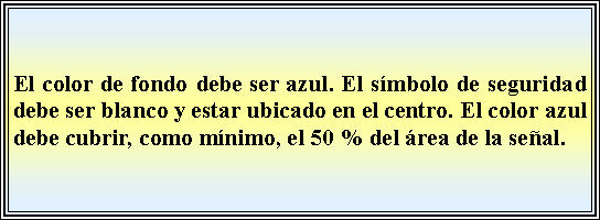 Cuadro de texto: El color de fondo debe ser azul. El smbolo de seguridad debe ser blanco y estar ubicado en el centro. El color azul debe cubrir, como mnimo, el 50 % del rea de la seal.