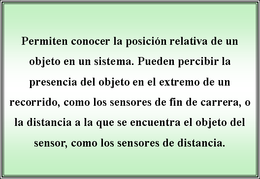 Cuadro de texto: Permiten conocer la posicin relativa de un objeto en un sistema. Pueden percibir la presencia del objeto en el extremo de un recorrido, como los sensores de fin de carrera, o la distancia a la que se encuentra el objeto del sensor, como los sensores de distancia. 