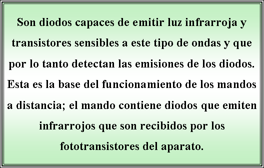 Cuadro de texto: Son diodos capaces de emitir luz infrarroja y transistores sensibles a este tipo de ondas y que por lo tanto detectan las emisiones de los diodos. Esta es la base del funcionamiento de los mandos a distancia; el mando contiene diodos que emiten infrarrojos que son recibidos por los fototransistores del aparato.