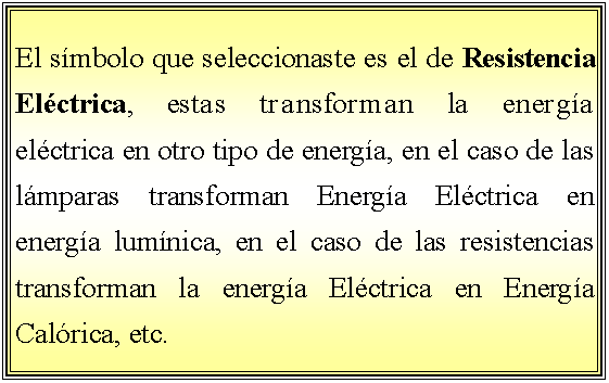 Cuadro de texto: El smbolo que seleccionaste es el de Resistencia Elctrica, estas transforman la energa elctrica en otro tipo de energa, en el caso de las lmparas transforman Energa Elctrica en energa lumnica, en el caso de las resistencias transforman la energa Elctrica en Energa Calrica, etc.