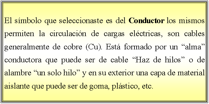 Cuadro de texto: El smbolo que seleccionaste es del Conductor los mismos permiten la circulacin de cargas elctricas, son cables generalmente de cobre (Cu). Est formado por un alma conductora que puede ser de cable Haz de hilos o de alambre un solo hilo y en su exterior una capa de material aislante que puede ser de goma, plstico, etc.