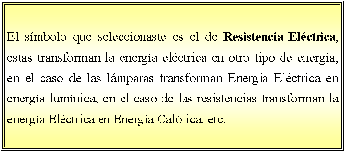 Cuadro de texto: El smbolo que seleccionaste es el de Resistencia Elctrica, estas transforman la energa elctrica en otro tipo de energa, en el caso de las lmparas transforman Energa Elctrica en energa lumnica, en el caso de las resistencias transforman la energa Elctrica en Energa Calrica, etc.