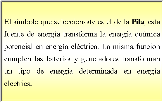 Cuadro de texto: El smbolo que seleccionaste es el de la Pila, esta fuente de energa transforma la energa qumica potencial en energa elctrica. La misma funcin cumplen las bateras y generadores transforman un tipo de energa determinada en energa elctrica. 