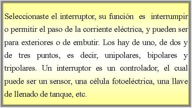 Cuadro de texto: Seleccionaste el interruptor, su funcin  es  interrumpir o permitir el paso de la corriente elctrica, y pueden ser para exteriores o de embutir. Los hay de uno, de dos y de tres puntos, es decir, unipolares, bipolares y tripolares. Un interruptor es un controlador, el cual puede ser un sensor, una clula fotoelctrica, una llave de llenado de tanque, etc.