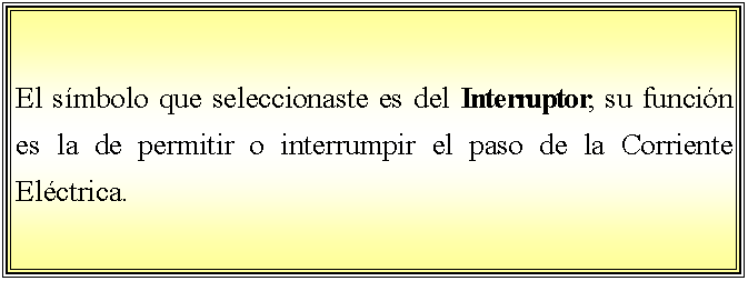 Cuadro de texto: El smbolo que seleccionaste es del Interruptor, su funcin es la de permitir o interrumpir el paso de la Corriente Elctrica.