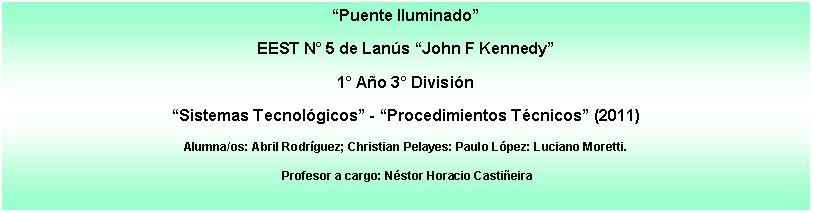 Cuadro de texto: �Puente Iluminado�EEST N� 5 de Lan�s �John F Kennedy�1� A�o 3� Divisi�n �Sistemas Tecnol�gicos� - �Procedimientos T�cnicos� (2011)Alumna/os: Abril Rodr�guez; Christian Pelayes: Paulo L�pez: Luciano Moretti. Profesor a cargo: N�stor Horacio Casti�eira