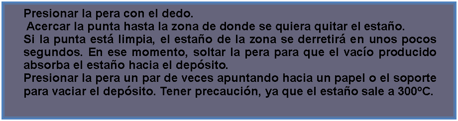 Cuadro de texto: Presionar la pera con el dedo. Acercar la punta hasta la zona de donde se quiera quitar el estao.Si la punta est limpia, el estao de la zona se derretir en unos pocos segundos. En ese momento, soltar la pera para que el vaco producido absorba el estao hacia el depsito.Presionar la pera un par de veces apuntando hacia un papel o el soporte para vaciar el depsito. Tener precaucin, ya que el estao sale a 300C.