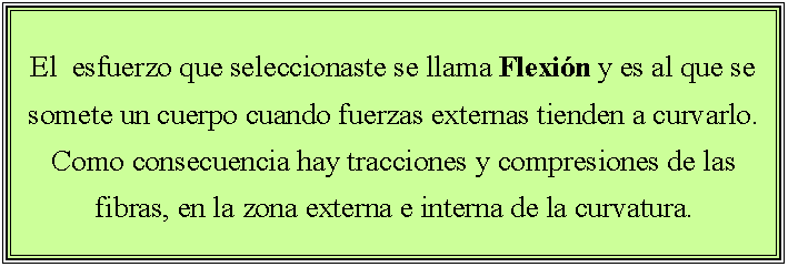 Cuadro de texto: El  esfuerzo que seleccionaste se llama Flexi�n y es al que se somete un cuerpo cuando fuerzas externas tienden a curvarlo. Como consecuencia hay tracciones y compresiones de las fibras, en la zona externa e interna de la curvatura.