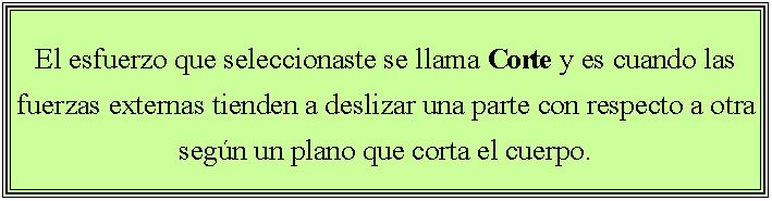 Cuadro de texto: El esfuerzo que seleccionaste se llama Corte y es cuando las fuerzas externas tienden a deslizar una parte con respecto a otra seg�n un plano que corta el cuerpo. 