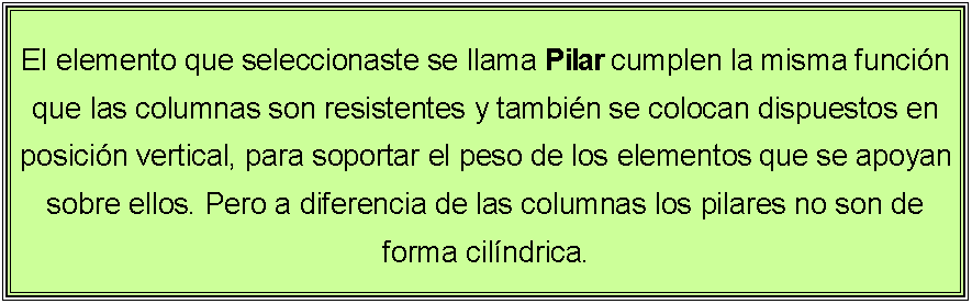 Cuadro de texto: El elemento que seleccionaste se llama Pilar cumplen la misma funci�n que las columnas son resistentes y tambi�n se colocan dispuestos en posici�n vertical, para soportar el peso de los elementos que se apoyan sobre ellos. Pero a diferencia de las columnas los pilares no son de forma cil�ndrica.