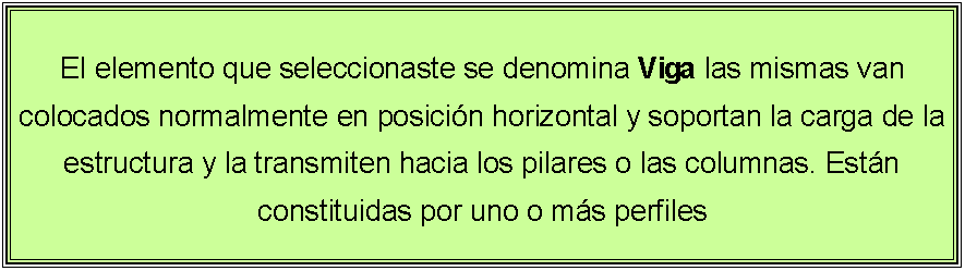 Cuadro de texto: El elemento que seleccionaste se denomina Viga las mismas van colocados normalmente en posici�n horizontal y soportan la carga de la estructura y la transmiten hacia los pilares o las columnas. Est�n constituidas por uno o m�s perfiles