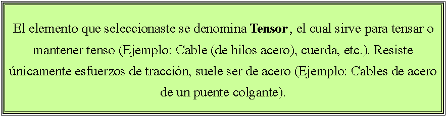 Cuadro de texto: El elemento que seleccionaste se denomina Tensor , el cual sirve para tensar o mantener tenso (Ejemplo: Cable (de hilos acero), cuerda, etc.). Resiste �nicamente esfuerzos de tracci�n, suele ser de acero (Ejemplo: Cables de acero de un puente colgante).