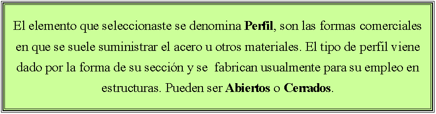 Cuadro de texto: El elemento que seleccionaste se denomina Perfil, son las formas comerciales en que se suele suministrar el acero u otros materiales. El tipo de perfil viene dado por la forma de su secci�n y se  fabrican usualmente para su empleo en estructuras. Pueden ser Abiertos o Cerrados.