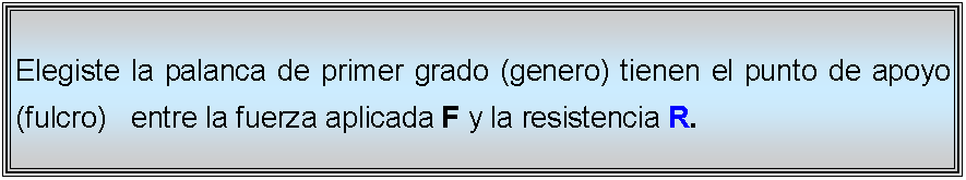 Cuadro de texto: Elegiste la palanca de primer grado (genero) tienen el punto de apoyo (fulcro)   entre la fuerza aplicada F y la resistencia R. 
