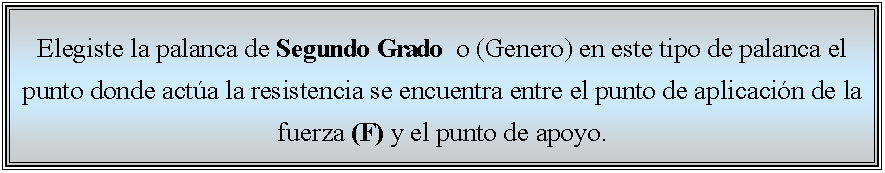 Cuadro de texto: Elegiste la palanca de Segundo Grado  o (Genero) en este tipo de palanca el punto donde acta la resistencia se encuentra entre el punto de aplicacin de la fuerza (F) y el punto de apoyo. 